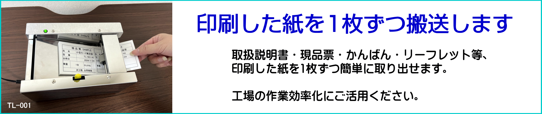 印刷した紙を1枚ずつ搬送します。取扱説明書・現品票・看板・リーフレット等、印刷した紙を1枚ずつ簡単に取り出せます。工場の作業効率化にご活用ください。